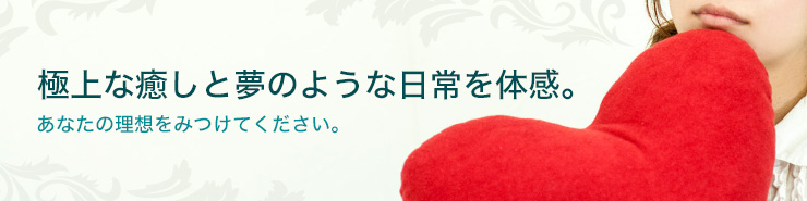 極上な癒しと夢のような日常を体感。あなたの理想をみつけてください。